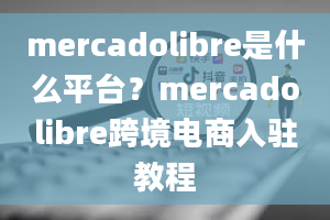 mercadolibre是什么平台？mercadolibre跨境电商入驻教程