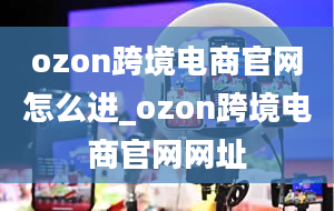 ozon跨境电商官网怎么进_ozon跨境电商官网网址