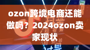 ozon跨境电商还能做吗？2024ozon卖家现状