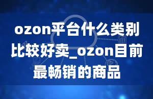 ozon平台什么类别比较好卖_ozon目前最畅销的商品