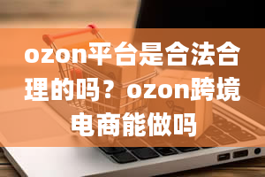 ozon平台是合法合理的吗？ozon跨境电商能做吗