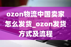 ozon物流中国卖家怎么发货_ozon发货方式及流程