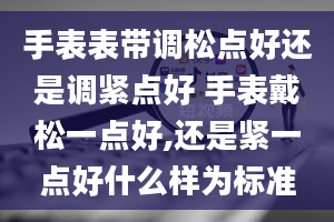 手表表带调松点好还是调紧点好 手表戴松一点好,还是紧一点好什么样为标准