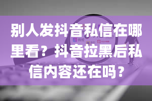 别人发抖音私信在哪里看？抖音拉黑后私信内容还在吗？