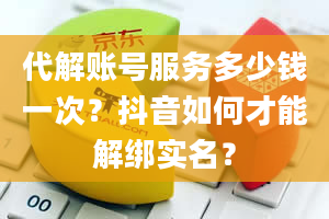 代解账号服务多少钱一次？抖音如何才能解绑实名？