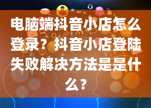 电脑端抖音小店怎么登录？抖音小店登陆失败解决方法是是什么？