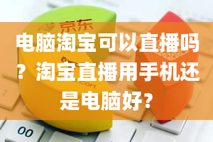 电脑淘宝可以直播吗？淘宝直播用手机还是电脑好？