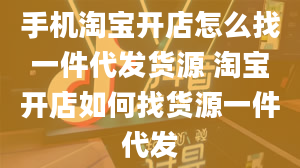 手机淘宝开店怎么找一件代发货源 淘宝开店如何找货源一件代发