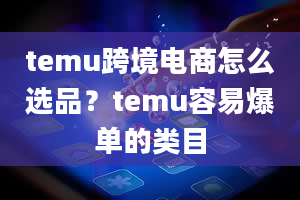 temu跨境电商怎么选品？temu容易爆单的类目