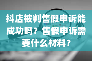 抖店被判售假申诉能成功吗？售假申诉需要什么材料？