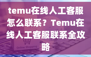 temu在线人工客服怎么联系？Temu在线人工客服联系全攻略