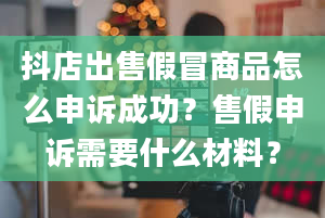 抖店出售假冒商品怎么申诉成功？售假申诉需要什么材料？