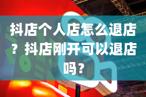 抖店个人店怎么退店？抖店刚开可以退店吗？