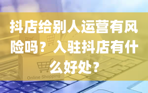 抖店给别人运营有风险吗？入驻抖店有什么好处？