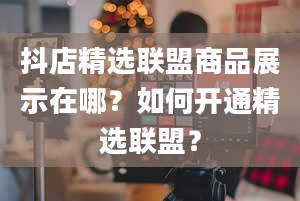 抖店精选联盟商品展示在哪？如何开通精选联盟？