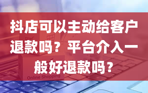 抖店可以主动给客户退款吗？平台介入一般好退款吗？