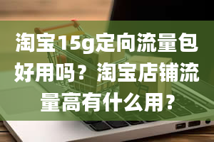 淘宝15g定向流量包好用吗？淘宝店铺流量高有什么用？