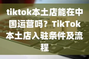 tiktok本土店能在中国运营吗？TikTok本土店入驻条件及流程