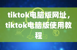 tiktok电脑版网址，tiktok电脑版使用教程