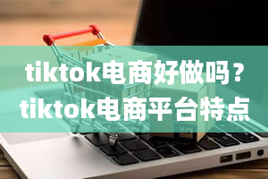 tiktok电商好做吗？tiktok电商平台特点