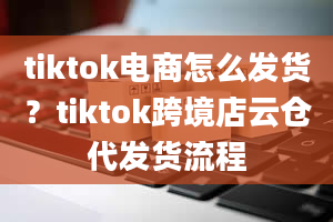 tiktok电商怎么发货？tiktok跨境店云仓代发货流程