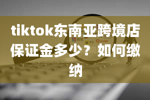 tiktok东南亚跨境店保证金多少？如何缴纳