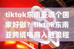 tiktok东南亚哪个国家好做？tiktok东南亚跨境电商入驻流程