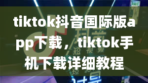 tiktok抖音国际版app下载，tiktok手机下载详细教程