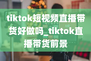 tiktok短视频直播带货好做吗_tiktok直播带货前景