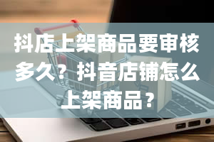 抖店上架商品要审核多久？抖音店铺怎么上架商品？