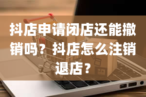 抖店申请闭店还能撤销吗？抖店怎么注销退店？