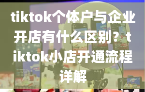 tiktok个体户与企业开店有什么区别？tiktok小店开通流程详解