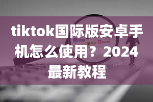 tiktok国际版安卓手机怎么使用？2024最新教程