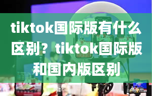 tiktok国际版有什么区别？tiktok国际版和国内版区别