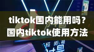 tiktok国内能用吗？国内tiktok使用方法