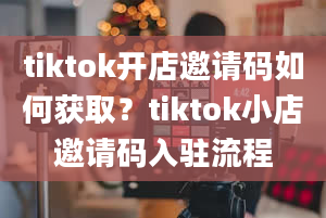 tiktok开店邀请码如何获取？tiktok小店邀请码入驻流程