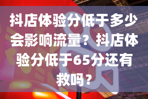 抖店体验分低于多少会影响流量？抖店体验分低于65分还有救吗？