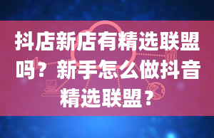 抖店新店有精选联盟吗？新手怎么做抖音精选联盟？