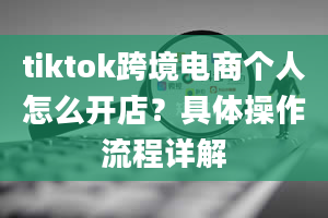 tiktok跨境电商个人怎么开店？具体操作流程详解