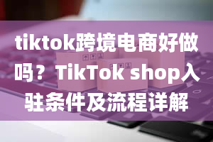 tiktok跨境电商好做吗？TikTok shop入驻条件及流程详解