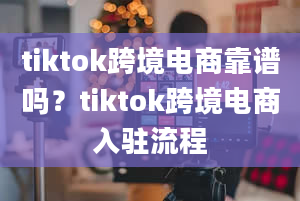 tiktok跨境电商靠谱吗？tiktok跨境电商入驻流程