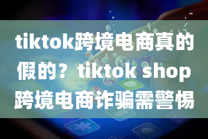 tiktok跨境电商真的假的？tiktok shop跨境电商诈骗需警惕