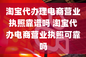 淘宝代办理电商营业执照靠谱吗 淘宝代办电商营业执照可靠吗