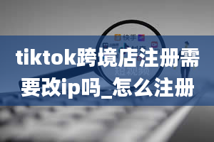 tiktok跨境店注册需要改ip吗_怎么注册