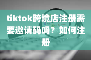 tiktok跨境店注册需要邀请码吗？如何注册