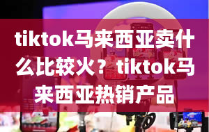 tiktok马来西亚卖什么比较火？tiktok马来西亚热销产品