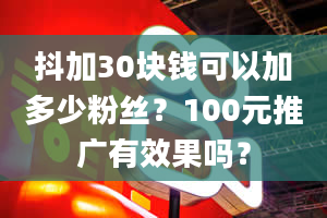 抖加30块钱可以加多少粉丝？100元推广有效果吗？