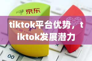 tiktok平台优势，tiktok发展潜力