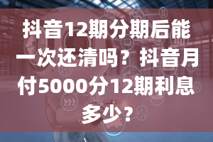 抖音12期分期后能一次还清吗？抖音月付5000分12期利息多少？