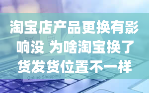 淘宝店产品更换有影响没 为啥淘宝换了货发货位置不一样